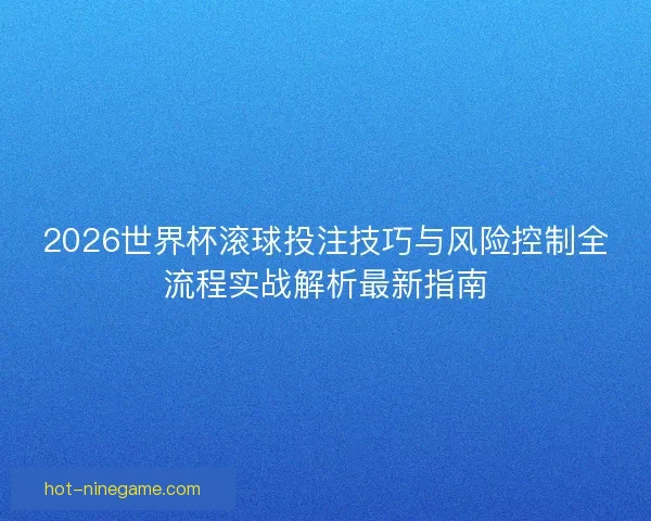 2026世界杯滚球投注技巧与风险控制全流程实战解析最新指南