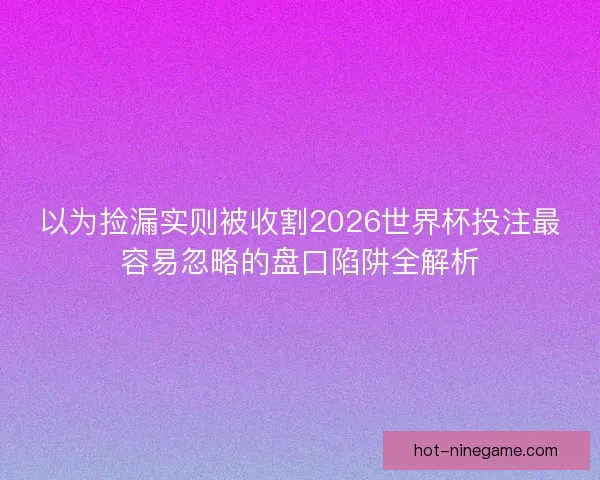 以为捡漏实则被收割2026世界杯投注最容易忽略的盘口陷阱全解析