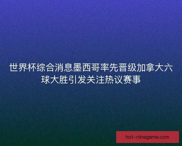 世界杯综合消息墨西哥率先晋级加拿大六球大胜引发关注热议赛事
